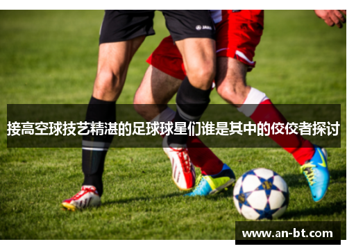 接高空球技艺精湛的足球球星们谁是其中的佼佼者探讨
