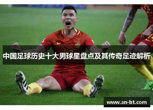 中国足球历史十大男球星盘点及其传奇足迹解析