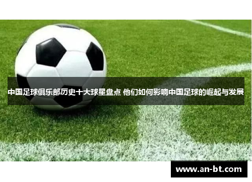 中国足球俱乐部历史十大球星盘点 他们如何影响中国足球的崛起与发展