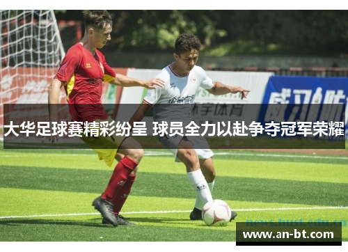 大华足球赛精彩纷呈 球员全力以赴争夺冠军荣耀